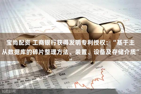 宝尚配资 工商银行获得发明专利授权：“基于主从数据库的碎片整理方法、装置、设备及存储介质”