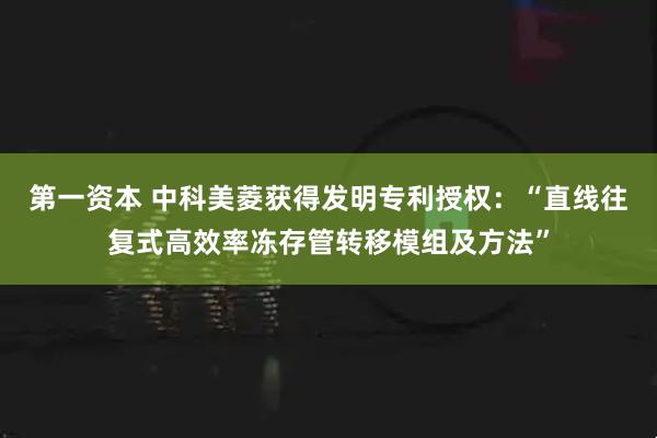 第一资本 中科美菱获得发明专利授权：“直线往复式高效率冻存管转移模组及方法”