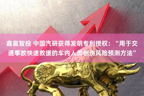 鑫赢智投 中国汽研获得发明专利授权：“用于交通事故快速救援的车内人员创伤风险预测方法”