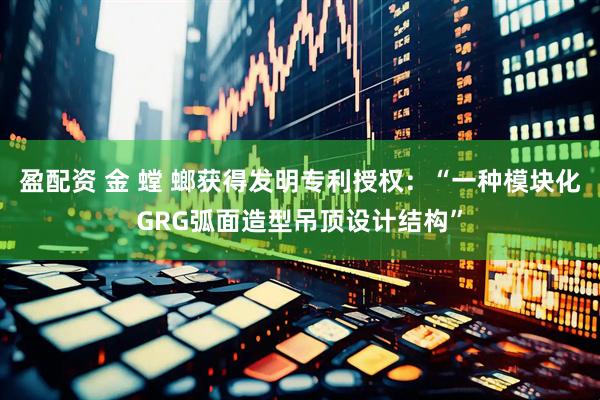 盈配资 金 螳 螂获得发明专利授权：“一种模块化GRG弧面造型吊顶设计结构”