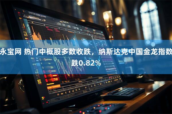 永宝网 热门中概股多数收跌，纳斯达克中国金龙指数跌0.82%