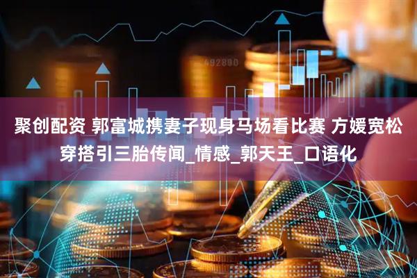 聚创配资 郭富城携妻子现身马场看比赛 方媛宽松穿搭引三胎传闻_情感_郭天王_口语化