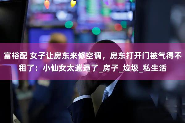 富裕配 女子让房东来修空调，房东打开门被气得不租了：小仙女太邋遢了_房子_垃圾_私生活