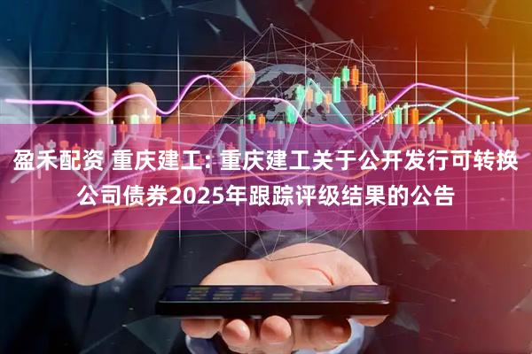 盈禾配资 重庆建工: 重庆建工关于公开发行可转换公司债券2025年跟踪评级结果的公告