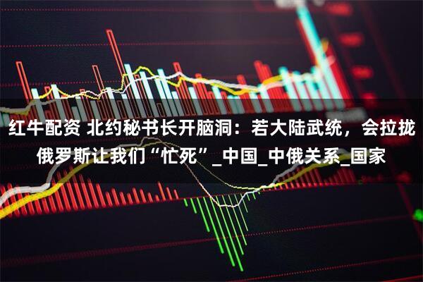 红牛配资 北约秘书长开脑洞：若大陆武统，会拉拢俄罗斯让我们“忙死”_中国_中俄关系_国家