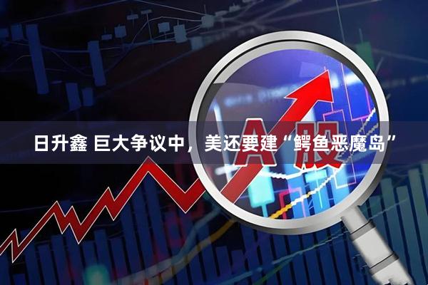 日升鑫 巨大争议中，美还要建“鳄鱼恶魔岛”