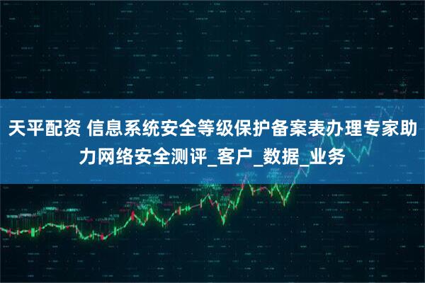 天平配资 信息系统安全等级保护备案表办理专家助力网络安全测评_客户_数据_业务