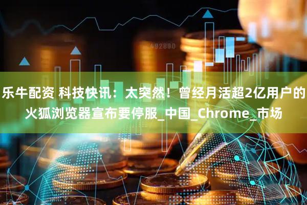 乐牛配资 科技快讯：太突然！曾经月活超2亿用户的火狐浏览器宣布要停服_中国_Chrome_市场