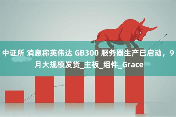 中证所 消息称英伟达 GB300 服务器生产已启动，9 月大规模发货_主板_组件_Grace