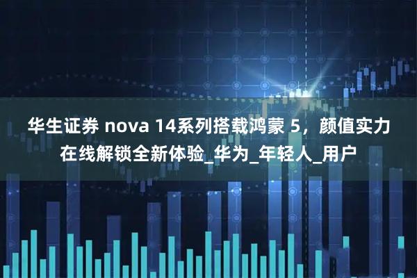 华生证券 nova 14系列搭载鸿蒙 5，颜值实力在线解锁全新体验_华为_年轻人_用户