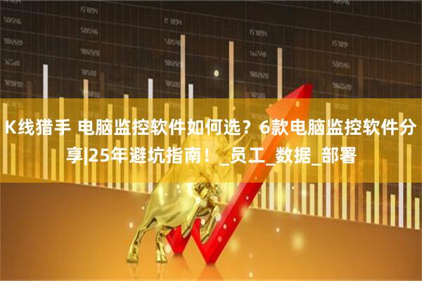 K线猎手 电脑监控软件如何选？6款电脑监控软件分享|25年避坑指南！_员工_数据_部署