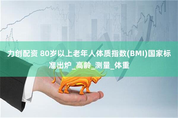 力创配资 80岁以上老年人体质指数(BMI)国家标准出炉_高龄_测量_体重
