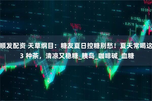 顺发配资 天草纲目：糖友夏日控糖别愁！夏天常喝这 3 种茶，清凉又稳糖_胰岛_咖啡碱_血糖