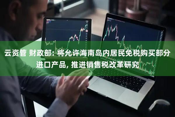 云资管 财政部: 将允许海南岛内居民免税购买部分进口产品, 推进销售税改革研究