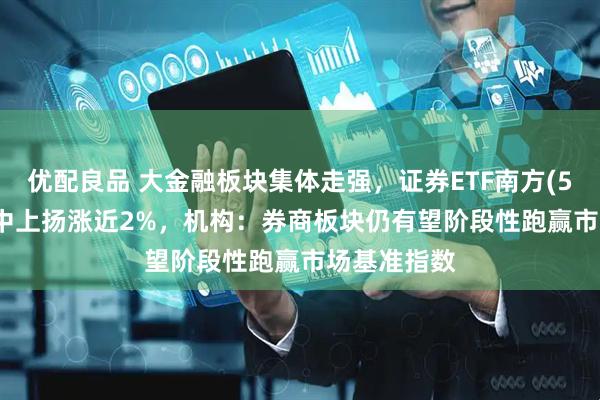 优配良品 大金融板块集体走强，证券ETF南方(512900)盘中上扬涨近2%，机构：券商板块仍有望阶段性跑赢市场基准指数