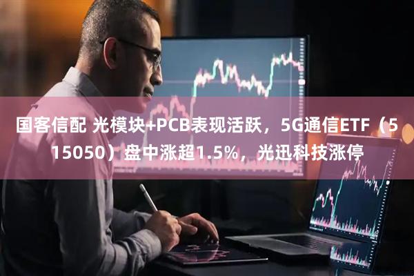 国客信配 光模块+PCB表现活跃，5G通信ETF（515050）盘中涨超1.5%，光迅科技涨停