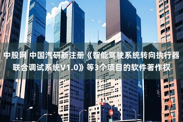 中股网 中国汽研新注册《智能驾驶系统转向执行器联合调试系统V1.0》等3个项目的软件著作权