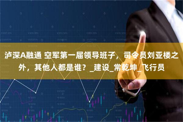 泸深A融通 空军第一届领导班子，司令员刘亚楼之外，其他人都是谁？_建设_常乾坤_飞行员