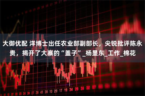 大御优配 洋博士出任农业部副部长，尖锐批评陈永贵，揭开了大寨的“盖子”_杨显东_工作_棉花