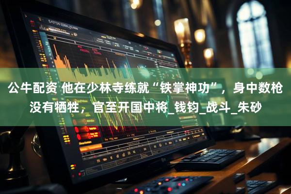 公牛配资 他在少林寺练就“铁掌神功”，身中数枪没有牺牲，官至开国中将_钱钧_战斗_朱砂