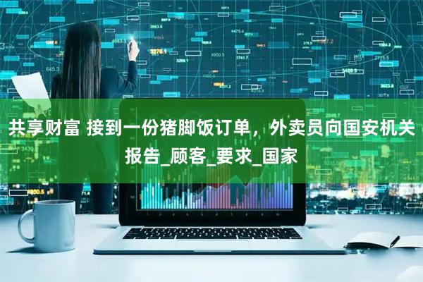 共享财富 接到一份猪脚饭订单，外卖员向国安机关报告_顾客_要求_国家