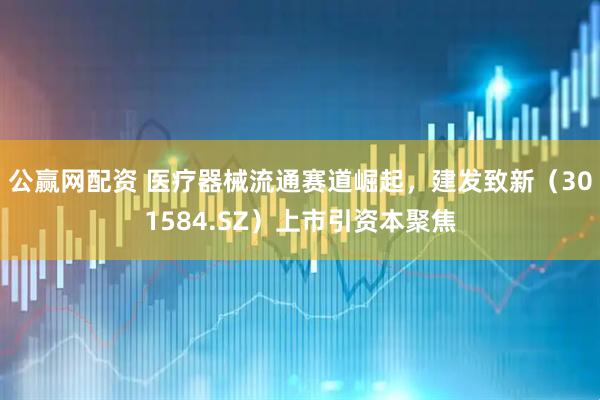 公赢网配资 医疗器械流通赛道崛起，建发致新（301584.SZ）上市引资本聚焦