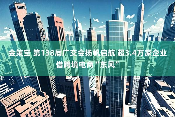 金策宝 第138届广交会扬帆启航 超3.4万家企业借跨境电商“东风”