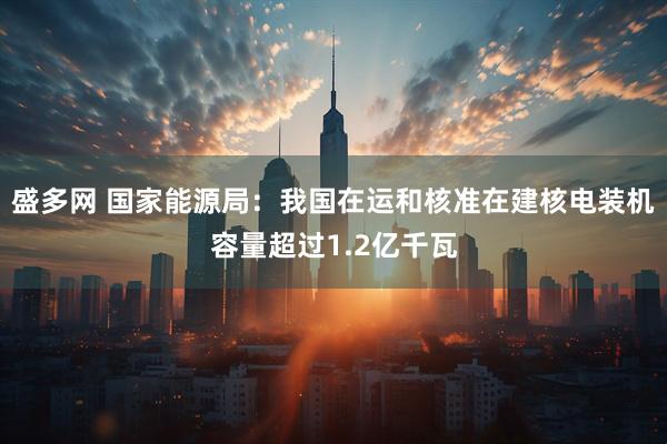 盛多网 国家能源局：我国在运和核准在建核电装机容量超过1.2亿千瓦