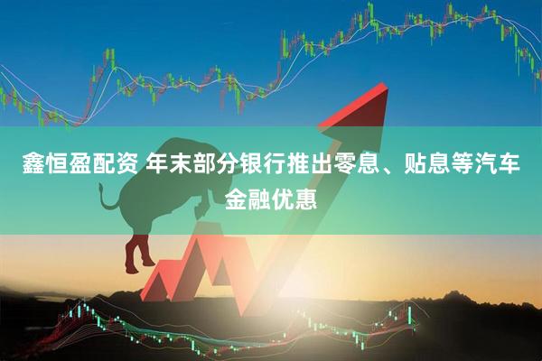鑫恒盈配资 年末部分银行推出零息、贴息等汽车金融优惠