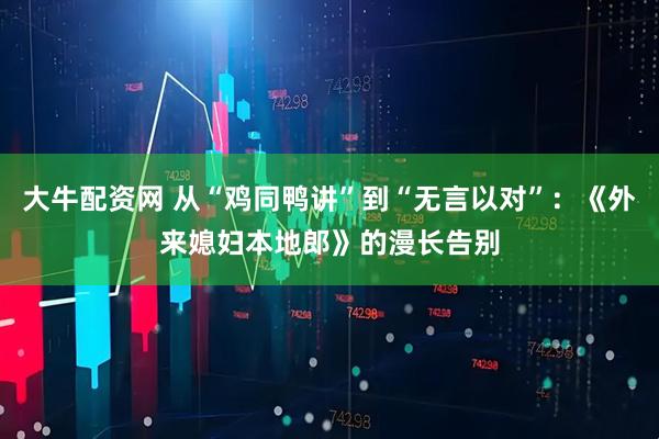 大牛配资网 从“鸡同鸭讲”到“无言以对”：《外来媳妇本地郎》的漫长告别