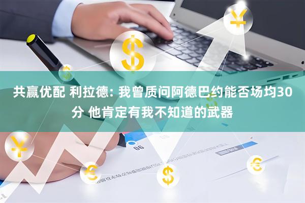 共赢优配 利拉德: 我曾质问阿德巴约能否场均30分 他肯定有我不知道的武器