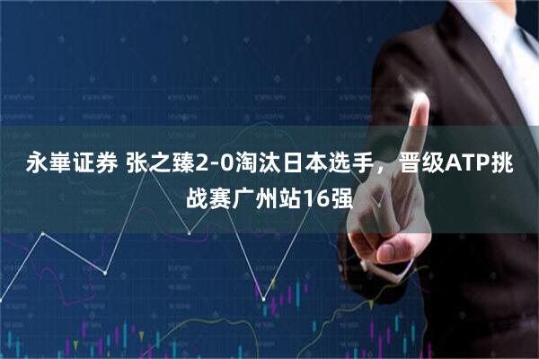 永崋证券 张之臻2-0淘汰日本选手，晋级ATP挑战赛广州站16强